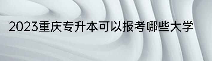 2023重庆专升本可以报考哪些大学