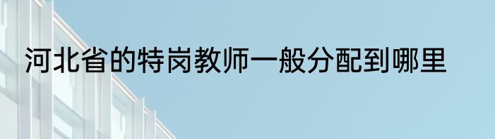 河北省的特岗教师一般分配到哪里