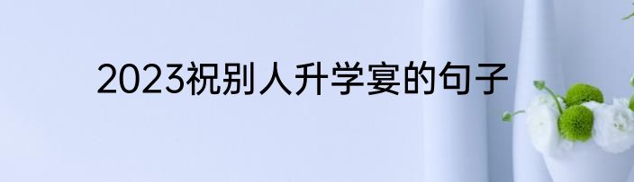 2023祝别人升学宴的句子