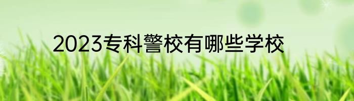 2023专科警校有哪些学校