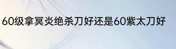 60级拿冥炎绝杀刀好还是60紫太刀好