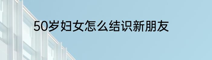 50岁妇女怎么结识新朋友