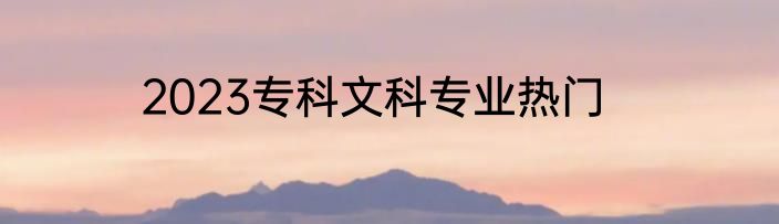 2023专科文科专业热门