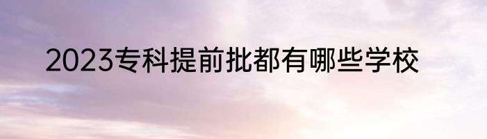 2023专科提前批都有哪些学校
