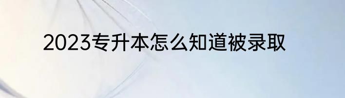 2023专升本怎么知道被录取