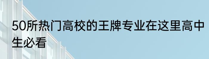 50所热门高校的王牌专业在这里高中生必看