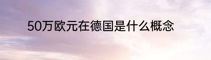 50万欧元在德国是什么概念