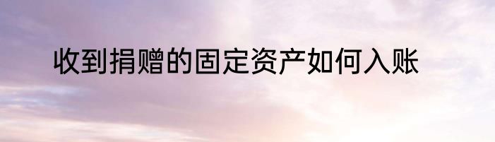收到捐赠的固定资产如何入账
