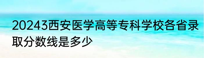 20243西安医学高等专科学校各省录取分数线是多少