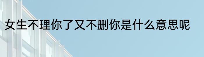 女生不理你了又不删你是什么意思呢