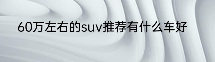 60万左右的suv推荐有什么车好
