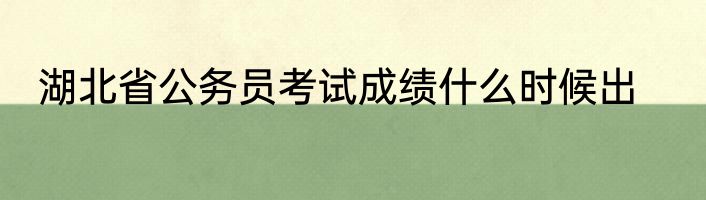 湖北省公务员考试成绩什么时候出