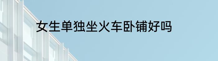 女生单独坐火车卧铺好吗