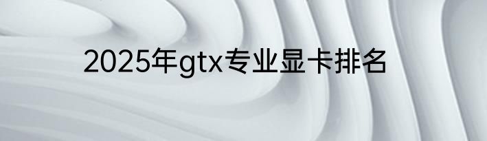 2025年gtx专业显卡排名