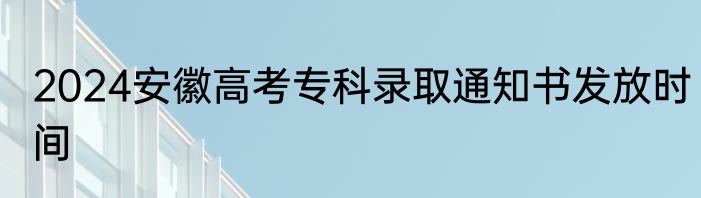 2024安徽高考专科录取通知书发放时间