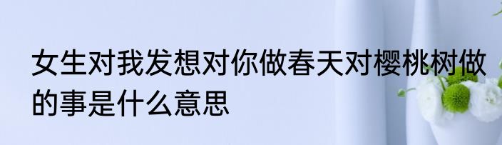 女生对我发想对你做春天对樱桃树做的事是什么意思