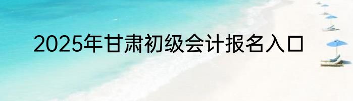 2025年甘肃初级会计报名入口