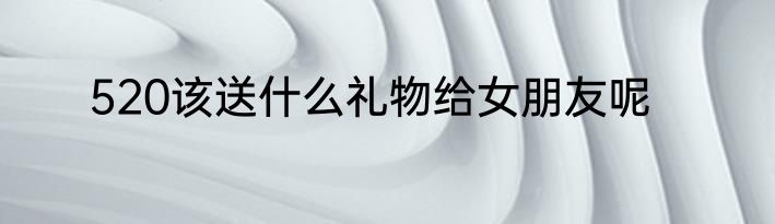 520该送什么礼物给女朋友呢