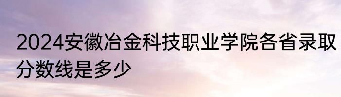 2024安徽冶金科技职业学院各省录取分数线是多少