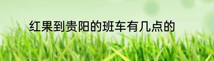 红果到贵阳的班车有几点的