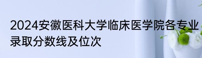 2024安徽医科大学临床医学院各专业录取分数线及位次