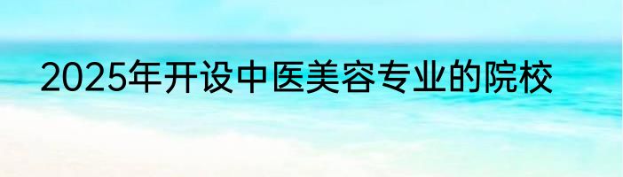 2025年开设中医美容专业的院校