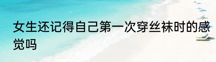 女生还记得自己第一次穿丝袜时的感觉吗