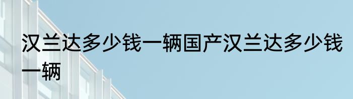 汉兰达多少钱一辆国产汉兰达多少钱一辆