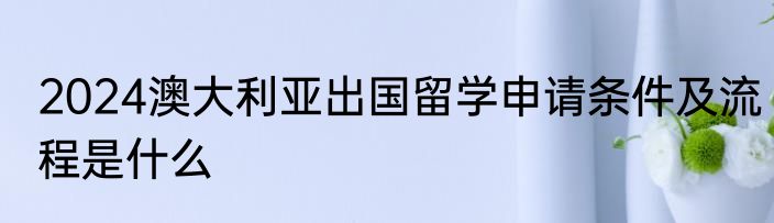 2024澳大利亚出国留学申请条件及流程是什么