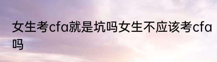 女生考cfa就是坑吗女生不应该考cfa吗