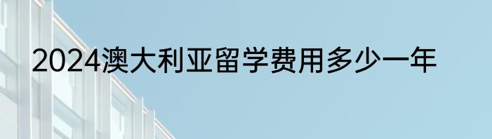 2024澳大利亚留学费用多少一年