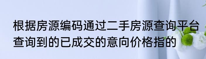 根据房源编码通过二手房源查询平台查询到的已成交的意向价格指的