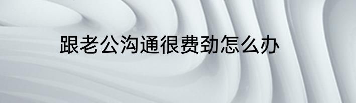 跟老公沟通很费劲怎么办
