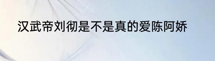 汉武帝刘彻是不是真的爱陈阿娇