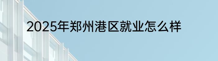 2025年郑州港区就业怎么样