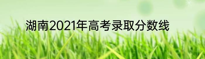 湖南2021年高考录取分数线