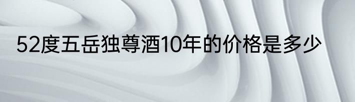 52度五岳独尊酒10年的价格是多少