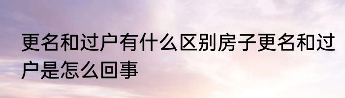 更名和过户有什么区别房子更名和过户是怎么回事