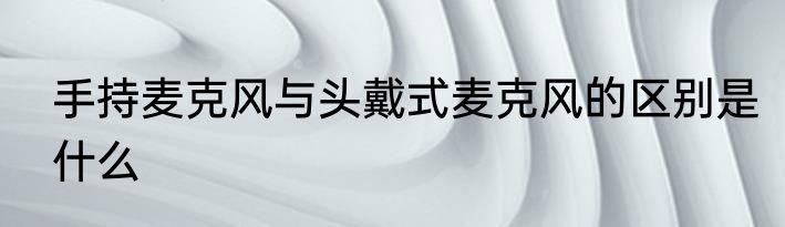 手持麦克风与头戴式麦克风的区别是什么