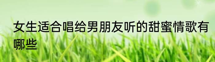 女生适合唱给男朋友听的甜蜜情歌有哪些
