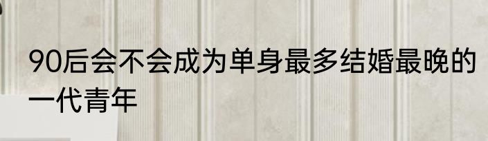 90后会不会成为单身最多结婚最晚的一代青年