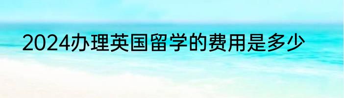 2024办理英国留学的费用是多少