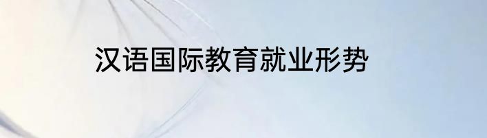 汉语国际教育就业形势
