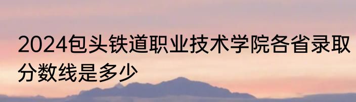 2024包头铁道职业技术学院各省录取分数线是多少
