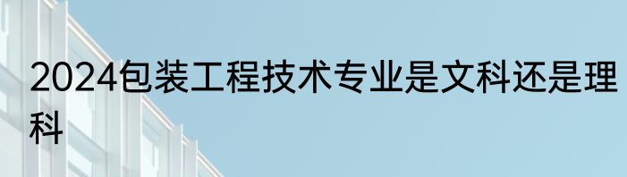2024包装工程技术专业是文科还是理科