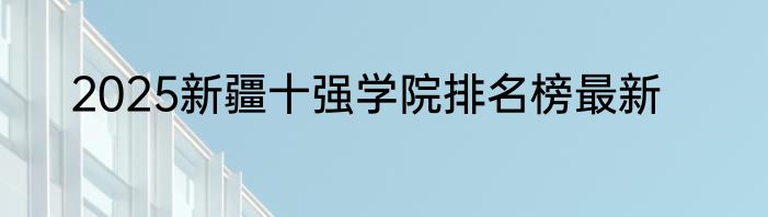 2025新疆十强学院排名榜最新