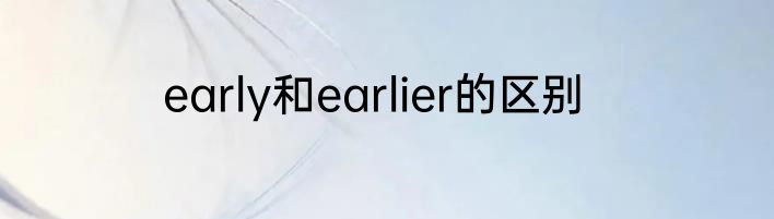 early和earlier的区别