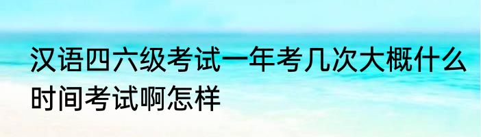 汉语四六级考试一年考几次大概什么时间考试啊怎样