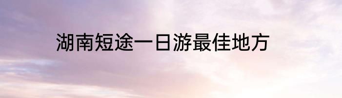 湖南短途一日游最佳地方