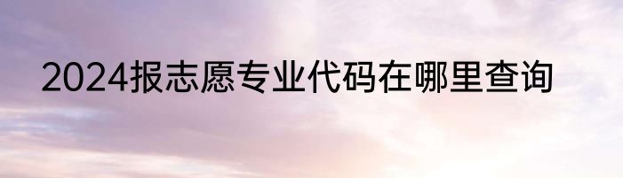 2024报志愿专业代码在哪里查询